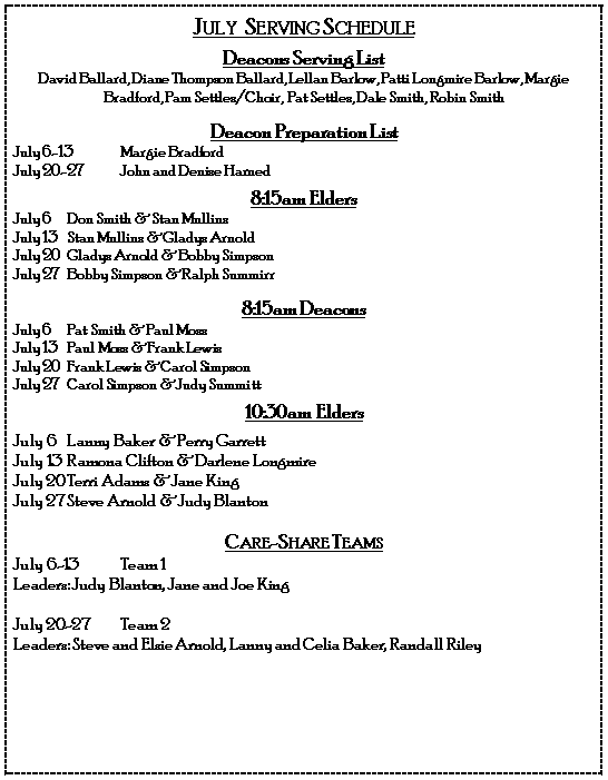 Text Box: July  Serving ScheduleDeacons Serving ListDavid Ballard, Diane Thompson Ballard, Lellan Barlow, Patti Longmire Barlow, Margie Bradford, Pam Settles/Choir,  Pat Settles, Dale Smith, Robin SmithDeacon Preparation ListJuly 6-13	Margie BradfordJuly 20-27	John and Denise Harned8:15am EldersJuly 6	Don Smith & Stan MullinsJuly 13	Stan Mullins & Gladys ArnoldJuly 20	Gladys Arnold & Bobby SimpsonJuly 27	Bobby Simpson & Ralph Summirr8:15am DeaconsJuly 6	Pat Smith & Paul MossJuly 13	Paul Moss & Frank LewisJuly 20	Frank Lewis & Carol SimpsonJuly 27	Carol Simpson & Judy Summitt10:30am EldersJuly 6	Lanny Baker & Perry GarrettJuly 13	Ramona Clifton & Darlene LongmireJuly 20	Terri Adams & Jane KingJuly 27	Steve Arnold & Judy BlantonCare-Share Teams July 6-13	Team 1Leaders: Judy Blanton, Jane and Joe KingJuly 20-27	Team 2Leaders: Steve and Elsie Arnold, Lanny and Celia Baker, Randall Riley