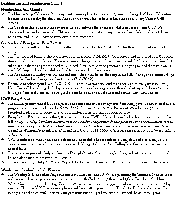 Text Box: Building Use and Property: Greg CatlettMembership: Perry Garrett:The Membership/Education Ministry meet to make plans for the coming year involving the Church Education for families, especially the children.&nbsp; Anyone who would like to help or have ideas, call Perry Garrett (348-3598).  The Vacation Bible School was a success.&nbsp; There was twice the number of children present June 9-12.&nbsp; We discovered we needed more help.&nbsp; This was an opportunity to get many more involved.&nbsp; We thank all of those who came and helped. &nbsp;It was a wonderful experience for all.Outreach and Evangelism: Patsy Parrott: The committee  will meet in June to finalize their request for the 2009 budget for the different ministries of our church. The �Fill the food baskets� drive was a wonderful success.  THANKS!!   We received and delivered over 600 food items t for Community Action.  Please continue to bring one can of food in each week for this ministry.  Now that school is out, there is a greater need for this food.  You have been so generous in helping to feed those who are in need.  We hope to be able to deliver food twice a month to the agency.  The Appalachia ministry was a wonderful trip.    There will be another trip in the fall.   Make your plans now to go on this.  See Darlene Longmire about details. (348-3642)Be sure to purchase your BUMPER STICKERS to take on vacation and take that picture and give it to Marilyn Hall.  You will be helping the baby basket ministry.  Ann Jennings makes these baskets up and deliveries them to Flaget Memorial Hospital to every baby born there and to all of our members who have new babies.  CWF: Patsy Parrott	The annual picnic was held.  The regular bean soup comers were our guests.  Jane King gave the devotional and  a program to reaffirm the officers for 2008-2009.  They are Patsy Parrott, President; Wanda Foster, Vice-President; Lydia Carter, Secretary; Winnie Sutton, Treasurer; Trina Loader, Service.  Patsy Parrott, President made the gift presentation from CWF to Kelley Laine Dick at her ordination using the following.   � Kelley, You have allowed us to be a part of your journey to this great day of your ordination.  It is an honor to present you with this visiting communion set.  Each time you use it you will find a plaque with, �Love, Christian Women�s Fellowship, First Christian, DOC, June 14, 2008.   Our love, prayers and support will continue to be with you. �CWF members provided table decorations and  desserts for her reception.  A long stem red rose along with a cake decorated with a red chalice and roses with �Congratulations, Rev. Kelley� was the centerpiece on the dessert table. Thanks to everyone who helped clean the Disciple Mission Center floor; kitchen; and  set up tables, chairs and helped clean up after this wonderful event.  The next meeting is July 6 at 5 p.m.   Hope all ladies can be there.  Vera Hart will be giving our mission lesson. Worship and Leadership: Judy BlantonThe Worship & Leadership Prayer Group met Thursday, June 19.  We are planning the Summer Music Series as well as special worship services and celebrations in the Fall.  Among those are Light a Candle for Children, World Communion, and Heritage Sunday.  We welcome ideas and suggestions from you for any of our worship services.  They are YOUR services so please feel free to give your opinion. Thanks to all of you who have offered to help make the various Christian Liturgy services meaningful and special.  We will be contacting you.