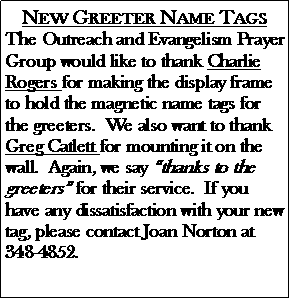 Text Box: New Greeter Name TagsThe Outreach and Evangelism Prayer Group would like to thank Charlie Rogers for making the display frame to hold the magnetic name tags for the greeters.  We also want to thank Greg Catlett for mounting it on the wall.  Again, we say �thanks to the greeters� for their service.  If you have any dissatisfaction with your new tag, please contact Joan Norton at 348-4852.