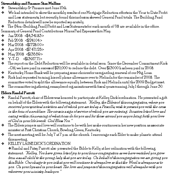 Text Box: Stewardship and Finance: Stan MullinsStewardship & Finance met June 16th.  We had intended to show the monthly results of our Mortgage Reduction efforts in the Year to Date Profit and Loss  statements, but recently found this inclusion skewed General Fund totals.  The Building Fund Reduction details will now be reported separately.     The (Non-Building Fund) Profit and Loss Statements for each month of '08 are available in the office.Summary of General Fund Contributions  Minus Paid Expenses thru May:Jan 2008  <$4,341.83>Feb 2008   <$241.04>Mar 2008  <$1728.00>Apr 2008  <$7471.25>May 2008  <$135.59>Y-T-D      <$13917.71>The report on the Debt Reduction will be available in detail soon.  Since the December Commitment Kick-Off, we have paid in excess of $20,000 to reduce the debt.  Over $13000 has been paid in 2008.Kentucky Home Bank will be preparing some choices for us regarding renewal of our Mtg Loan.Rick had requested turning his cell phone allowance over to Melinda for the remainder of 2008.  The committee voted to split the allowance equally between Rick and Melinda until the 2009 Budget is set.The committee is gathering examples of organizations with fiscal years running July 1 through June 30.Elders: Randal ParrottRandal Parrott, chair of Elders was honored to participate at Kelley Dick�s ordination.  He presented a gift on behalf of the Elders with the following statement.  �Kelley, the Elders of this congregation, where you received your spiritual nutrition and of which you are today a Priscilla, wish to present you with the cross in the form of a necklace.  The cross is a sign of service of which you are entering.  It carries lots of love and caring within it�s meaning of what it can do for you and for those around you as you bring forth your love of God in your life�s work.  God Bless You.�   The Elders prayers and love will continue to be with her as she continues in her new position as associate minister at First Christian Church, Bowling Green, Kentucky.  The next meeting will be July 7 at 7 p.m. at the church.  I encourage each Elder to make plans to attend this meeting. KELLEY LAINE DICK�S ORDINATION Randal and Patsy Parrott also  presented the Bible to Kelly at her ordination with the following statement.  �Kelley, You have given lots of joy to your home congregation as we have watched you grow from a small child to the young lady that you are today.  On behalf of this congregation we are giving you this Bible.  Our charge to you is that you will continue to always live so that the Word is always near to you.  On your lips and in your heart.  The love and prayers of this congregation will always be with you wherever your ministry leads you.� 