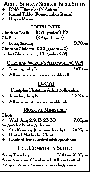 Text Box: Adult Sunday School Bible Study                               DNA "Disciples iN Action" Round Table  (Round Table Study)Upper RoomYouth GroupsChristian Youth         (CYF, grades 9-12)Chi Rho                            (XP, grades 6-8)Every Sunday                                                         5:30pmChristian Children    (CCF, grades 3-5)    Littlest Christians      (LCF, grades K-2)Christian Women�s Fellowship (CWF)Sunday, July 6                                               5:00pmAll women are invited to attend!    D-CAF Disciples Christian Adult FellowshipTuesday, July 8                                           10:30amAll adults are invited to attend.Musical MinistriesChoir Wed. July 2, 9, 16, 23, 30                       7:00pmSingers for Nursing Homes4th Monday  (this month only)           3:30pmUnited Methodist ChurchContact Jean Catlett with questionsFree Community SupperEvery Tuesday                                   6:30pm-7:30pmBean Soup and Cornbread.  All are invited.  Bring a friend or someone needing a meal. 